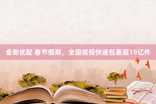 金御优配 春节假期，全国揽投快递包裹超19亿件