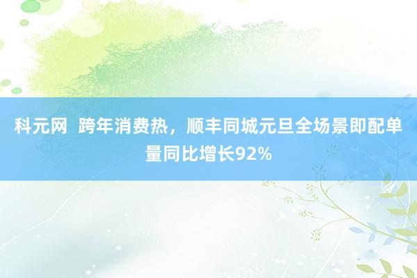 科元网  跨年消费热，顺丰同城元旦全场景即配单量同比增长92%