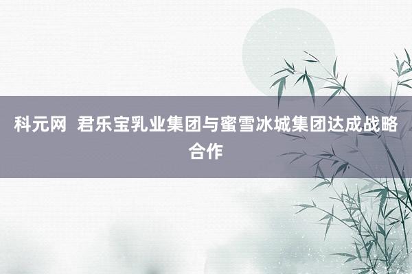 科元网  君乐宝乳业集团与蜜雪冰城集团达成战略合作