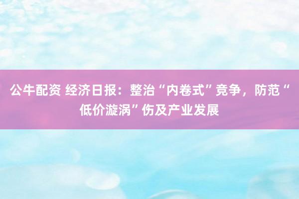 公牛配资 经济日报：整治“内卷式”竞争，防范“低价漩涡”伤及产业发展