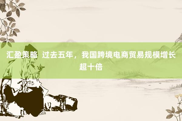 汇盈策略  过去五年，我国跨境电商贸易规模增长超十倍