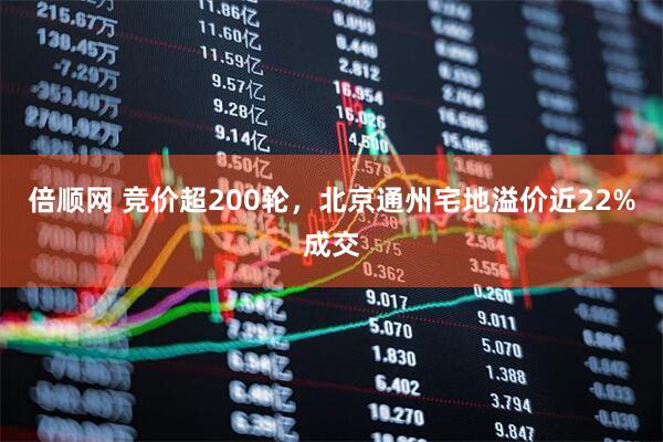 倍顺网 竞价超200轮，北京通州宅地溢价近22%成交