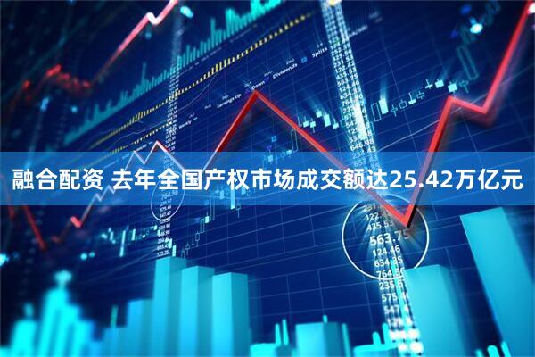 融合配资 去年全国产权市场成交额达25.42万亿元