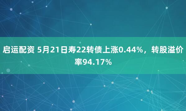 启运配资 5月21日寿22转债上涨0.44%，转股溢价率94.17%