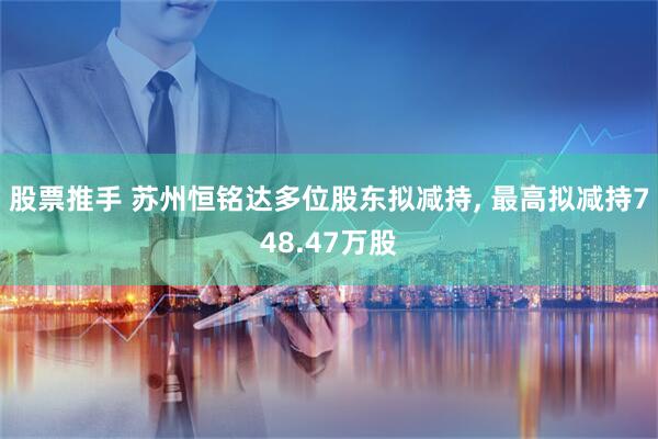 股票推手 苏州恒铭达多位股东拟减持, 最高拟减持748.47万股