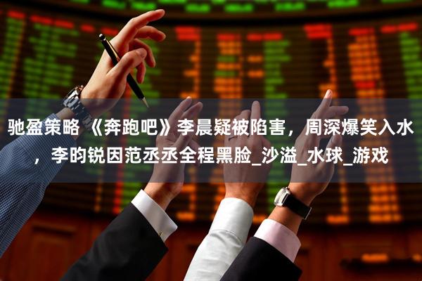 驰盈策略 《奔跑吧》李晨疑被陷害，周深爆笑入水，李昀锐因范丞丞全程黑脸_沙溢_水球_游戏