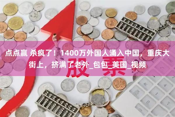 点点赢 杀疯了！1400万外国人涌入中国，重庆大街上，挤满了老外_包包_美国_视频