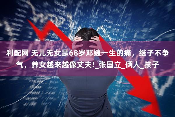 利配网 无儿无女是68岁邓婕一生的痛，继子不争气，养女越来越像丈夫!_张国立_俩人_孩子