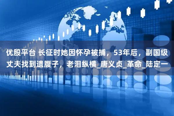 优股平台 长征时她因怀孕被捕，53年后，副国级丈夫找到遗腹子，老泪纵横_唐义贞_革命_陆定一