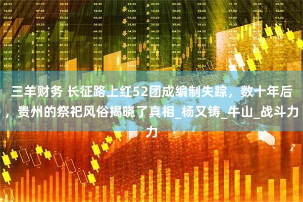 三羊财务 长征路上红52团成编制失踪，数十年后，贵州的祭祀风俗揭晓了真相_杨又铸_牛山_战斗力