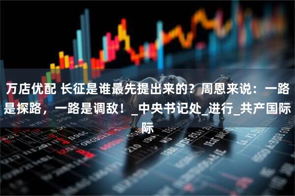 万店优配 长征是谁最先提出来的？周恩来说：一路是探路，一路是调敌！_中央书记处_进行_共产国际