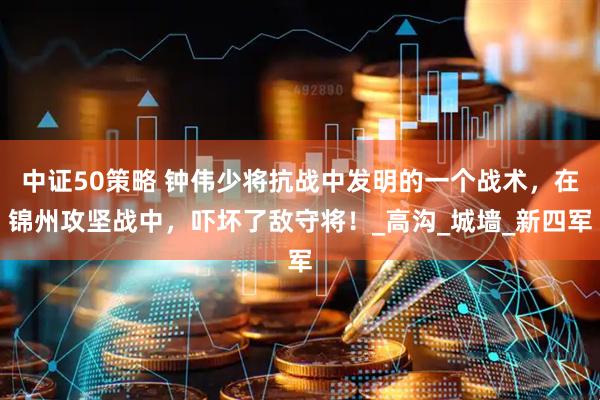 中证50策略 钟伟少将抗战中发明的一个战术，在锦州攻坚战中，吓坏了敌守将！_高沟_城墙_新四军