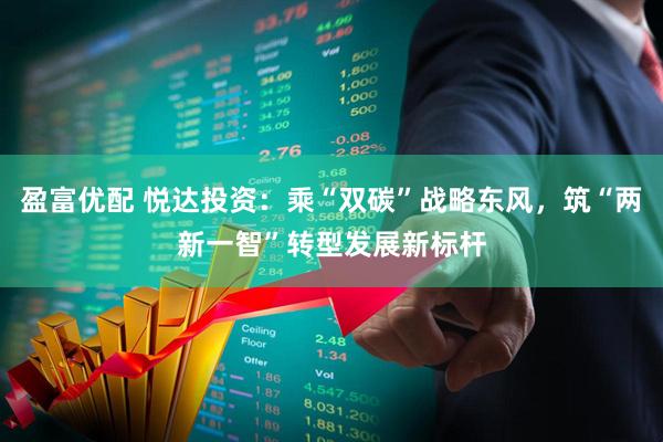 盈富优配 悦达投资：乘“双碳”战略东风，筑“两新一智”转型发展新标杆